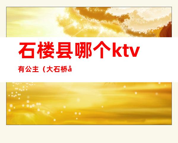 石楼县哪个ktv有公主(大石桥哪个ktv公主好)
