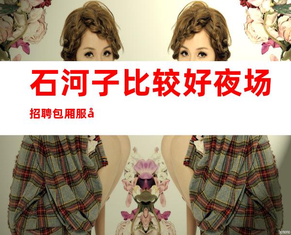 石河子比较好夜场招聘包厢服务员[20起真实可靠]素场