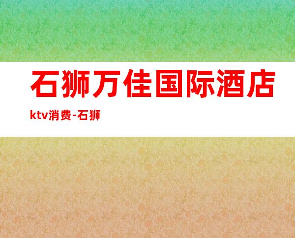 石狮万佳国际酒店ktv消费-石狮万佳国际酒店在哪里