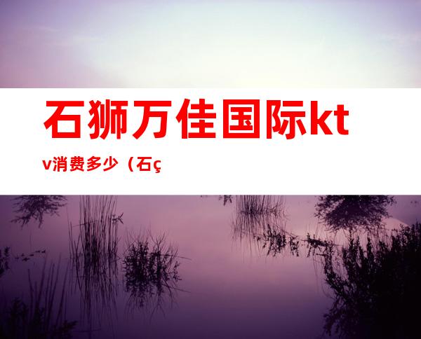 石狮万佳国际ktv消费多少(石狮ktv消费怎么样)