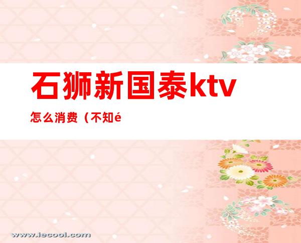 石狮新国泰ktv怎么消费(不知道的世界作者)