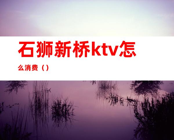 石狮新桥ktv怎么消费()