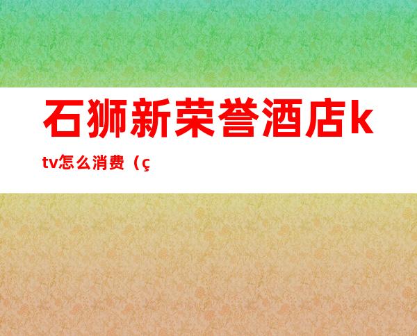 石狮新荣誉酒店ktv怎么消费(石狮ktv小费多少)