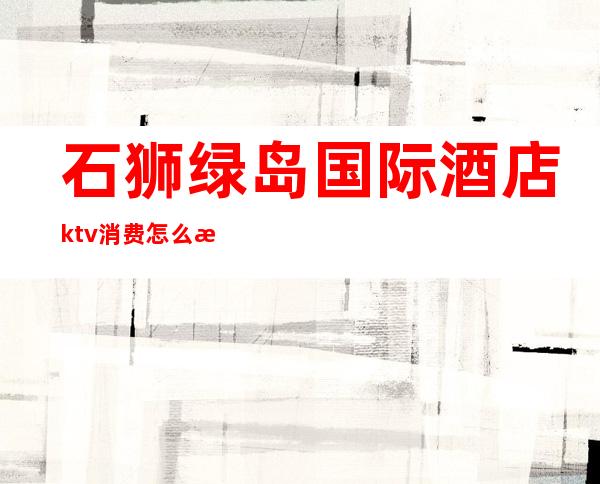 石狮绿岛国际酒店ktv消费怎么样()