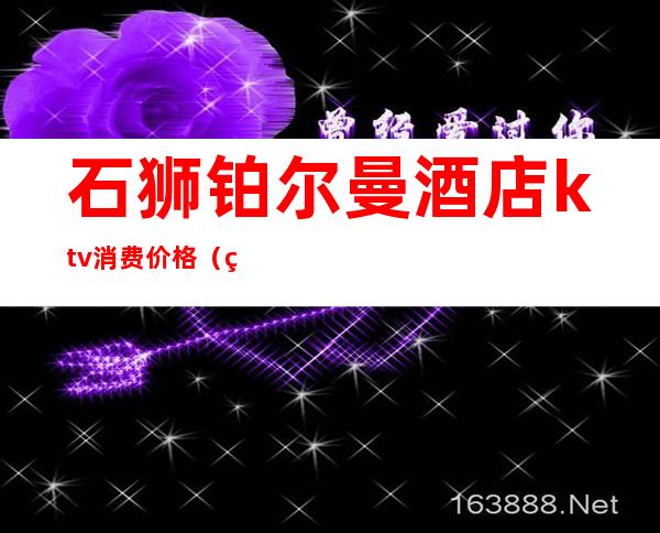 石狮铂尔曼酒店ktv消费价格(石狮明昇铂尔曼酒店ktv)