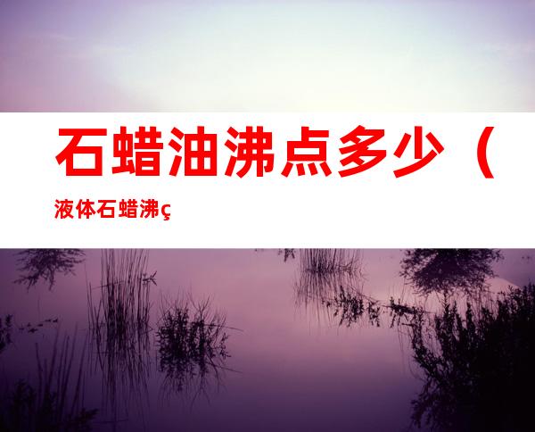 石蜡油沸点多少(液体石蜡沸点是多少度)