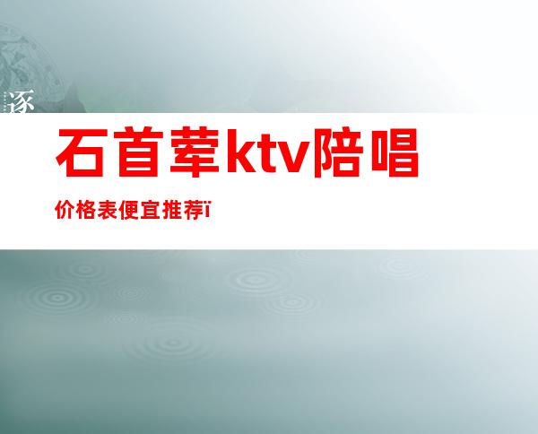 石首荤ktv陪唱价格表便宜推荐(灵石ktv陪唱)