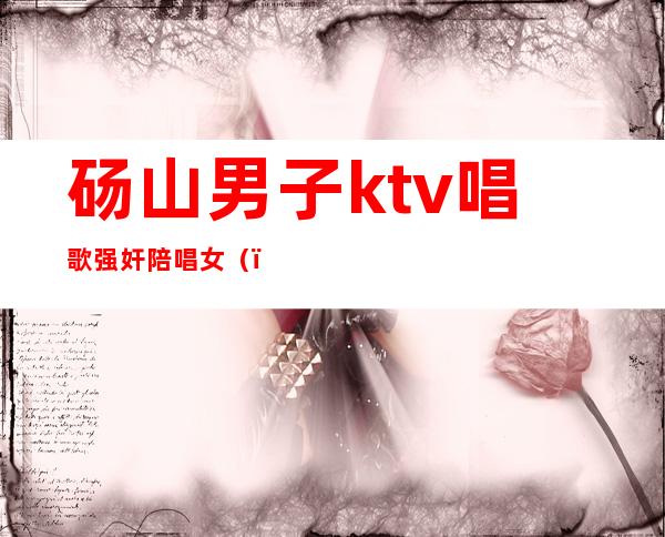 砀山男子ktv唱歌强奸陪唱女()