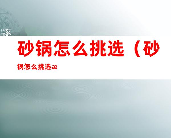 砂锅怎么挑选(砂锅怎么挑选比较好)