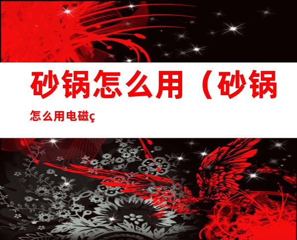 砂锅怎么用(砂锅怎么用电磁炉)