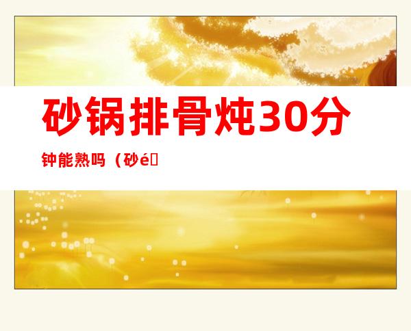 砂锅排骨炖30分钟能熟吗(砂锅排骨炖30分钟能熟吗)