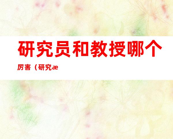 研究员和教授哪个厉害(研究所研究员和教授哪个厉害)