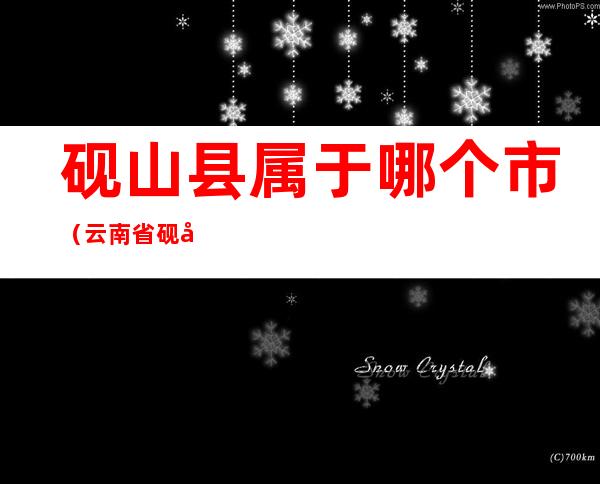 砚山县属于哪个市(云南省砚山县属于哪个市)