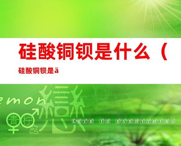 硅酸铜钡是什么(硅酸铜钡是什么生成的)