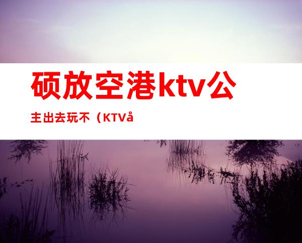 硕放空港ktv公主出去玩不(KTV公主带出来)