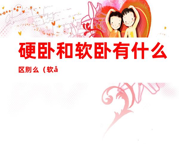 硬卧和软卧有什么区别么(软卧和硬卧有啥区别)