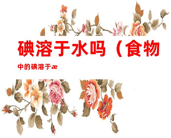 碘溶于水吗(食物中的碘溶于水吗)