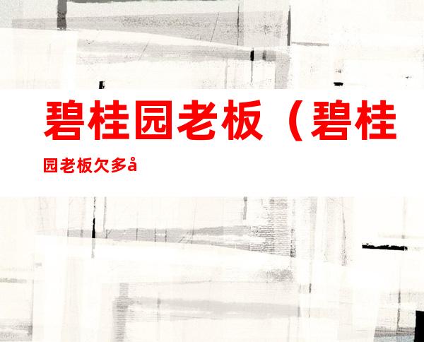 碧桂园老板(碧桂园老板欠多少债)