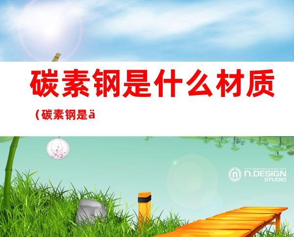 碳素钢是什么材质(碳素钢是什么材质,时间长了会不会生锈)