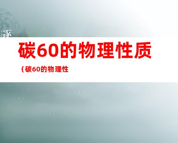 碳60的物理性质(碳60的物理性质和化学性质)