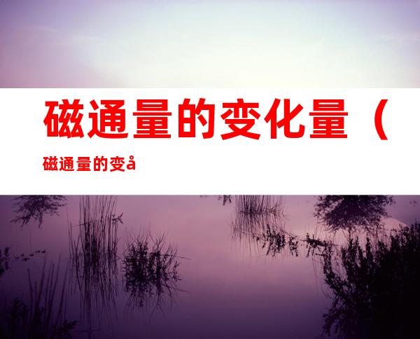 磁通量的变化量(磁通量的变化量怎么算)