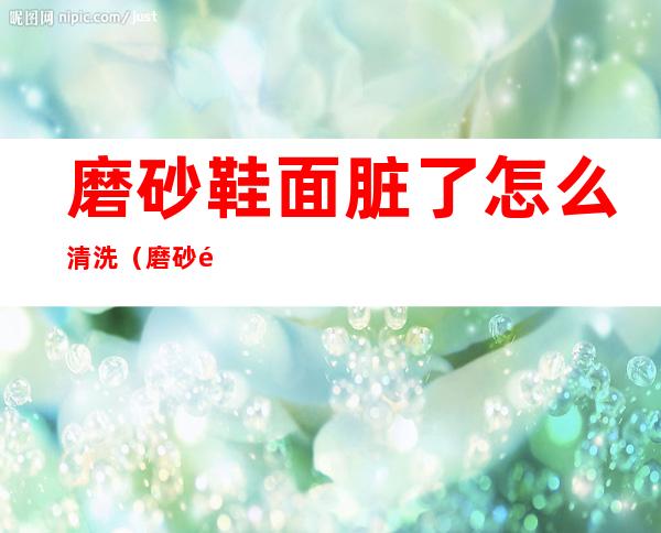 磨砂鞋面脏了怎么清洗(磨砂面的鞋子脏了怎么清洗)