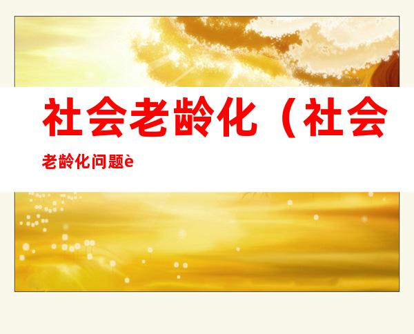 社会老龄化(社会老龄化问题解决措施或政策)