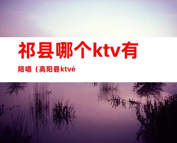 祁县哪个ktv有陪唱(高阳县ktv陪唱)