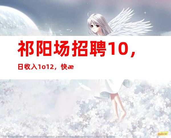 祁阳场招聘10,日收入1o/12,快来详情