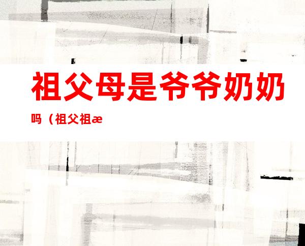 祖父母是爷爷奶奶吗(祖父祖母是爷爷奶奶么)