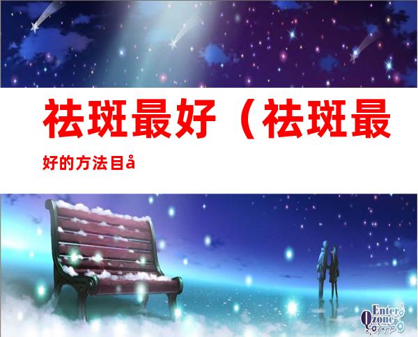 祛斑最好（祛斑最好的方法 目前最有效的）
