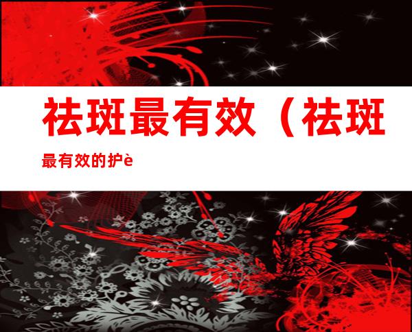 祛斑最有效(祛斑最有效的护肤品)
