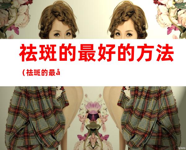 祛斑的最好的方法(祛斑的最好的方法燕窝瘦)