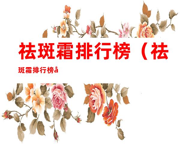祛斑霜排行榜(祛斑霜排行榜前十名,祛斑霜效果最好的排名第一)
