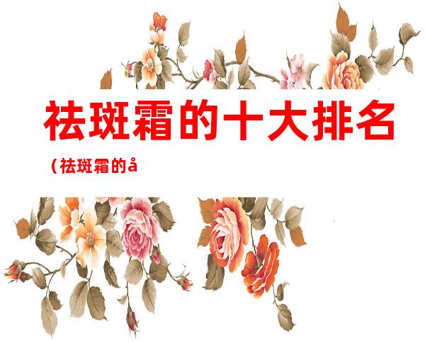 祛斑霜的十大排名(祛斑霜的十大排名品牌)