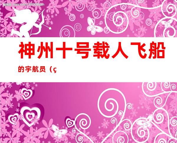 神州十号载人飞船的宇航员(神舟10号飞船3名宇航员)
