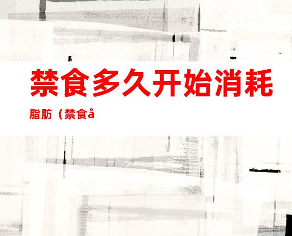 禁食多久开始消耗脂肪(禁食多久开始消耗脂肪最快)