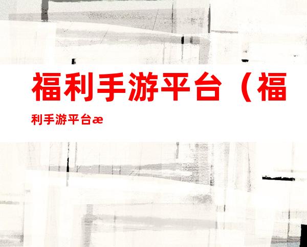 福利手游平台(福利手游平台排行榜√牡丹江陈虹岩最新消息)
