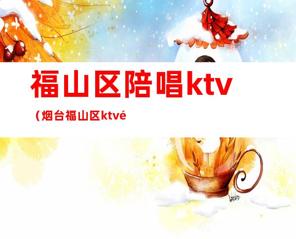 福山区陪唱ktv(烟台福山区ktv陪唱)
