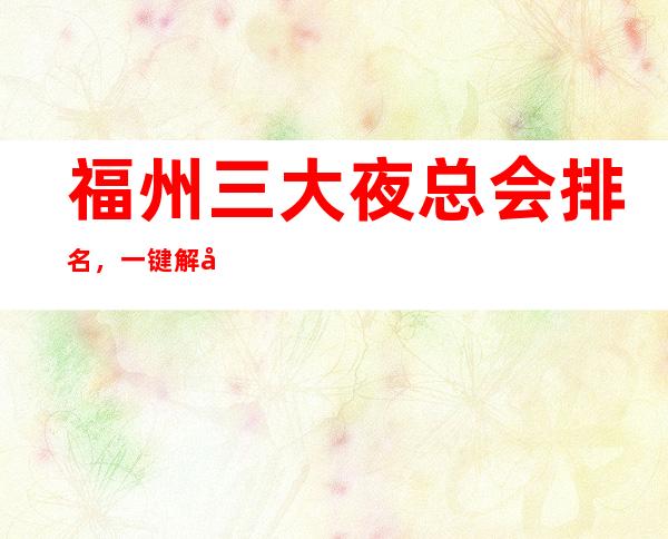 福州三大夜总会排名,一键解决接待烦恼 – 福州鼓楼商务KTV