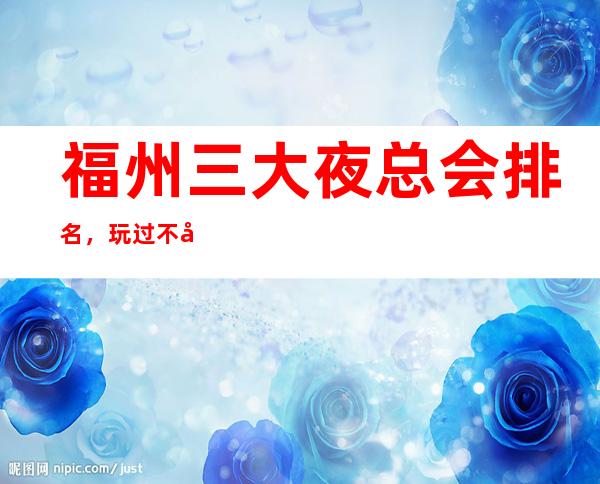福州三大夜总会排名,玩过不后悔 – 福州晋安商务KTV