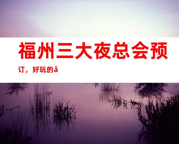 福州三大夜总会预订，好玩的夜总会的等您来点评 – 福州鼓楼商务KTV