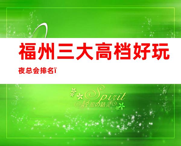 福州三大高档好玩夜总会排名,攻略详情了解档次 – 福州闽侯商务KTV