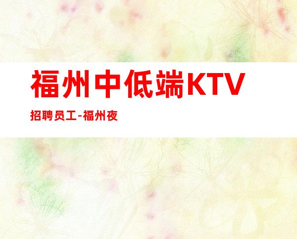 福州中低端KTV招聘员工-福州夜总会负责引路协力同心