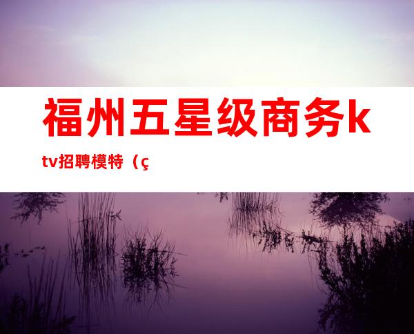 福州五星级商务ktv招聘模特(福州ktv招聘女公关)