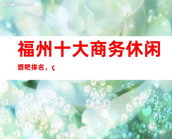 福州十大商务休闲酒吧排名，玩过不后悔酒吧介绍详情