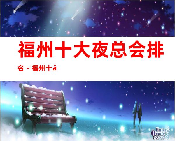 福州十大夜总会排名-福州十大商务KTV消费依次排行榜