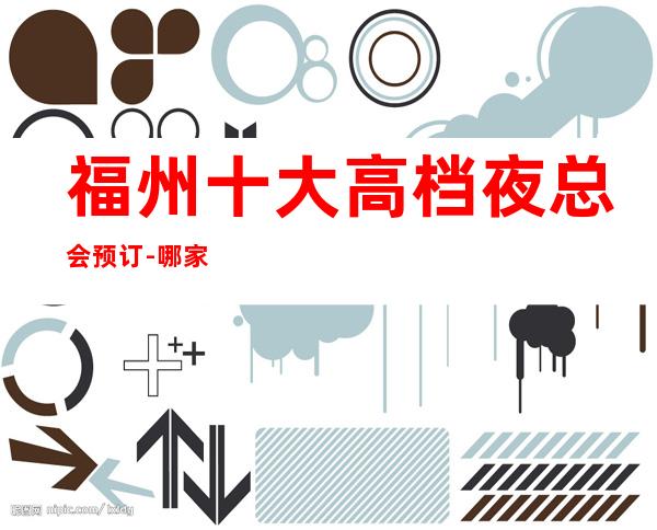 福州十大高档夜总会预订-哪家比较好玩