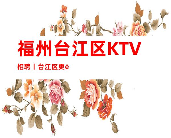 福州台江区KTV招聘丨台江区更高商务夜总会KTV直招