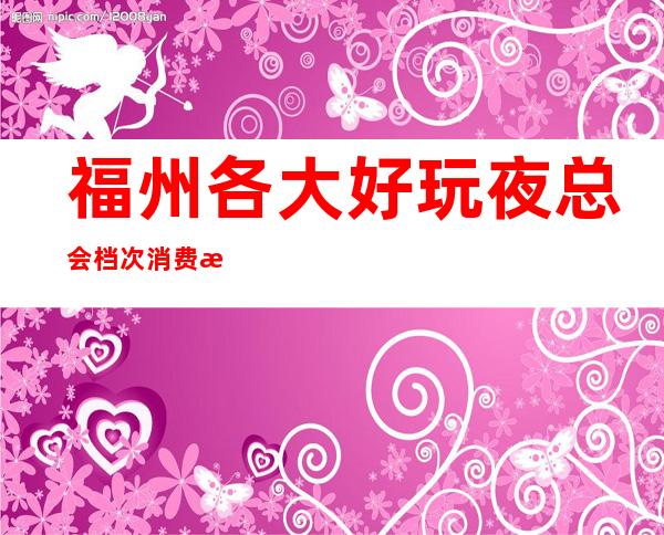 福州各大好玩夜总会档次消费排名-福州高端夜总会预订